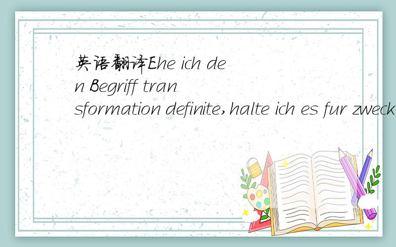 英语翻译Ehe ich den Begriff transformation definite,halte ich es fur zweckmassig,einige einfache geometrische Betrachtungen,welche naturgemass auf diesen Begriff fuhren,vorauszuschicken.Dieselben beziehen sich zwar nur auf einen Raum von drei Dim