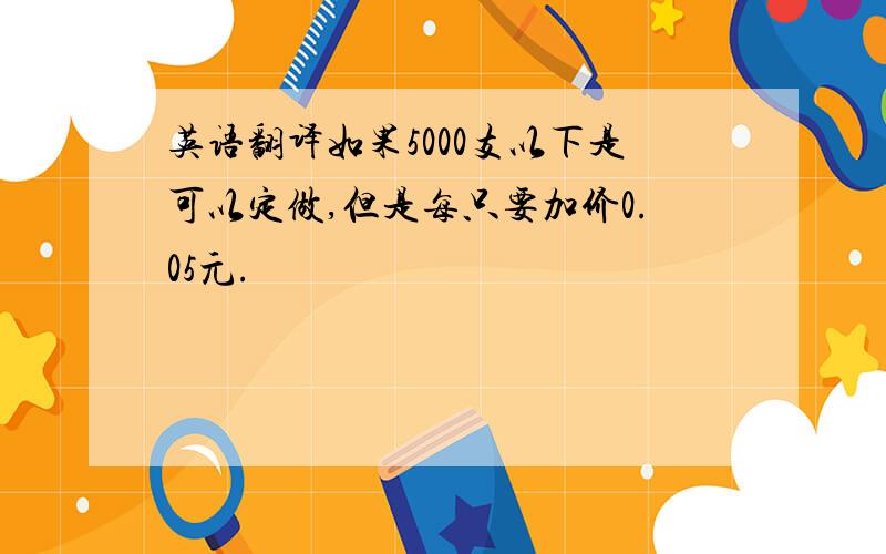 英语翻译如果5000支以下是可以定做,但是每只要加价0.05元.