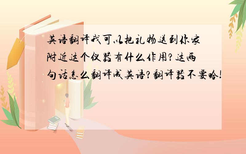 英语翻译我可以把礼物送到你家附近这个仪器有什么作用?这两句话怎么翻译成英语?翻译器不要哈!