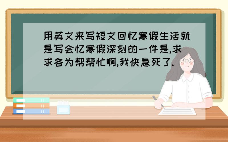 用英文来写短文回忆寒假生活就是写会忆寒假深刻的一件是,求求各为帮帮忙啊,我快急死了.