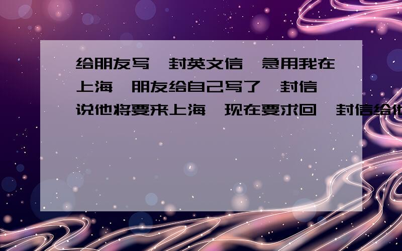 给朋友写一封英文信,急用我在上海,朋友给自己写了一封信,说他将要来上海,现在要求回一封信给他.内容大致是收到他的信很开心,很期待他的到来.再计划下他来了以后我们可以去哪些有名的