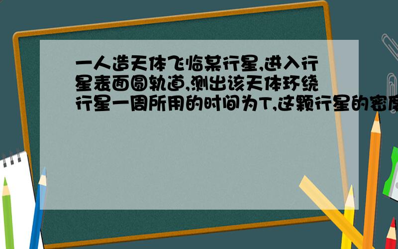 一人造天体飞临某行星,进入行星表面圆轨道,测出该天体环绕行星一周所用的时间为T,这颗行星的密度