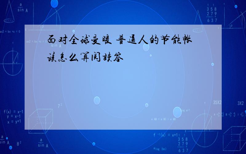 面对全球变暖 普通人的节能帐该怎么算阅读答