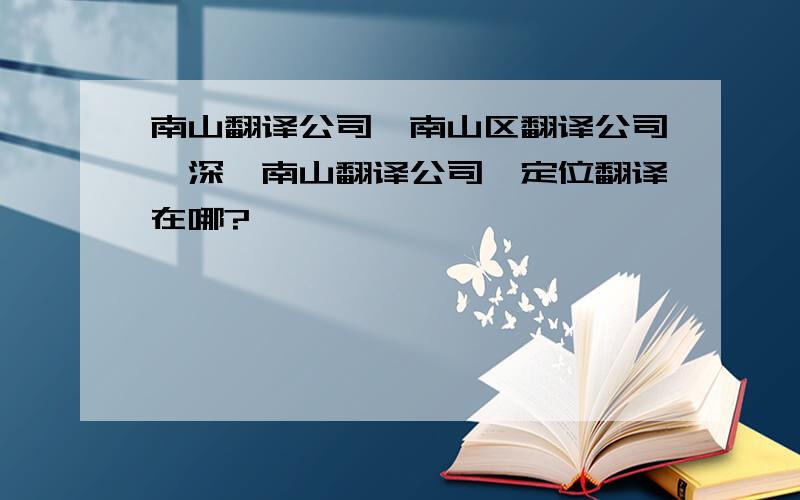 南山翻译公司,南山区翻译公司,深圳南山翻译公司,定位翻译在哪?