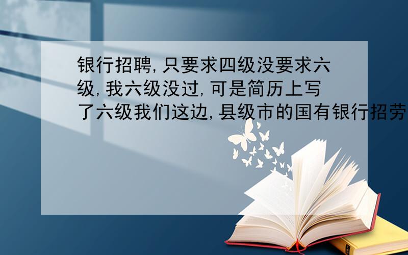 银行招聘,只要求四级没要求六级,我六级没过,可是简历上写了六级我们这边,县级市的国有银行招劳务派遣工,没有要求六级.我六级考了424,我骗我妈妈说过了,结果她帮我交简历时填了六级,我