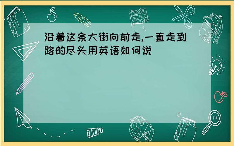 沿着这条大街向前走,一直走到路的尽头用英语如何说