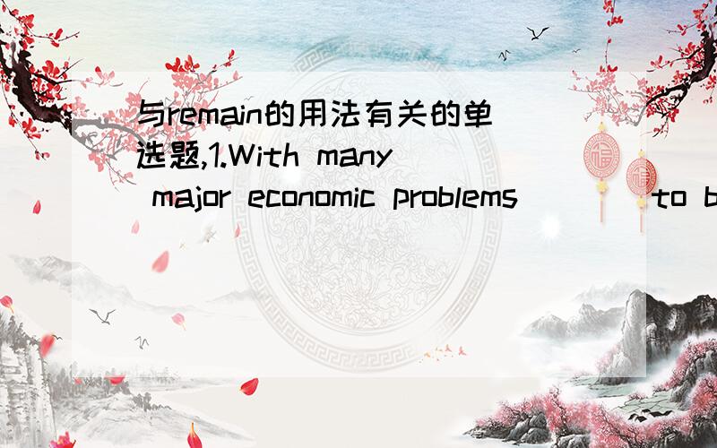 与remain的用法有关的单选题,1.With many major economic problems____to be addressed,there is no point predicting the growth rate of this year now.A.remaining B.remained我删去了一个空的答案 因为此题的考点和关键就是Remain