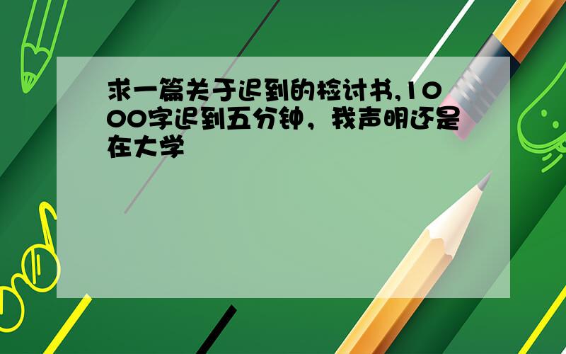 求一篇关于迟到的检讨书,1000字迟到五分钟，我声明还是在大学