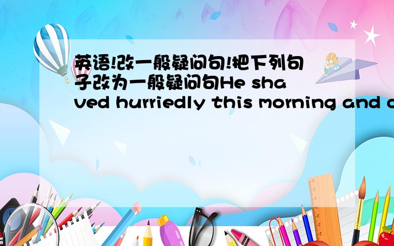 英语!改一般疑问句!把下列句子改为一般疑问句He shaved hurriedly this morning and cut himself badly. He took a cake and ate it quickly. I gave him a glass of water and he drank it thirstily. I met her in the street the day before yes