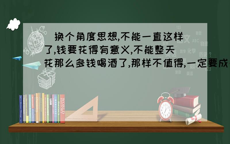 (换个角度思想,不能一直这样了,钱要花得有意义,不能整天花那么多钱喝酒了,那样不值得,一定要成长)正规英文翻译