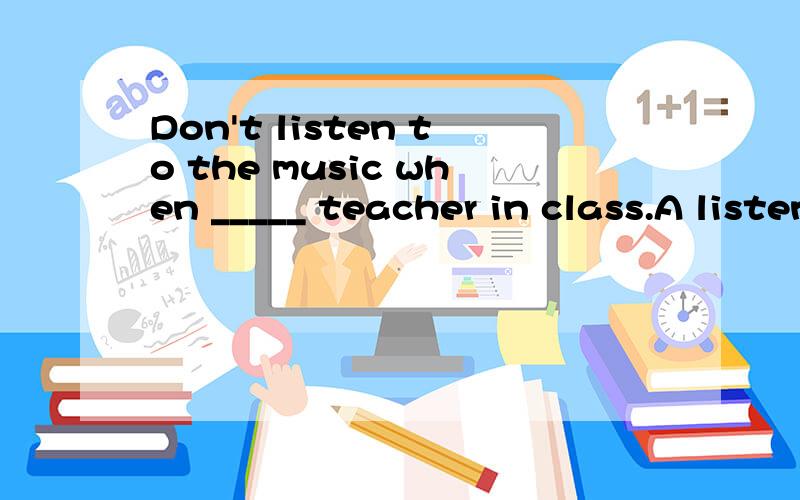 Don't listen to the music when _____ teacher in class.A listen to B listen C listening这题该选什么呢?为什么?