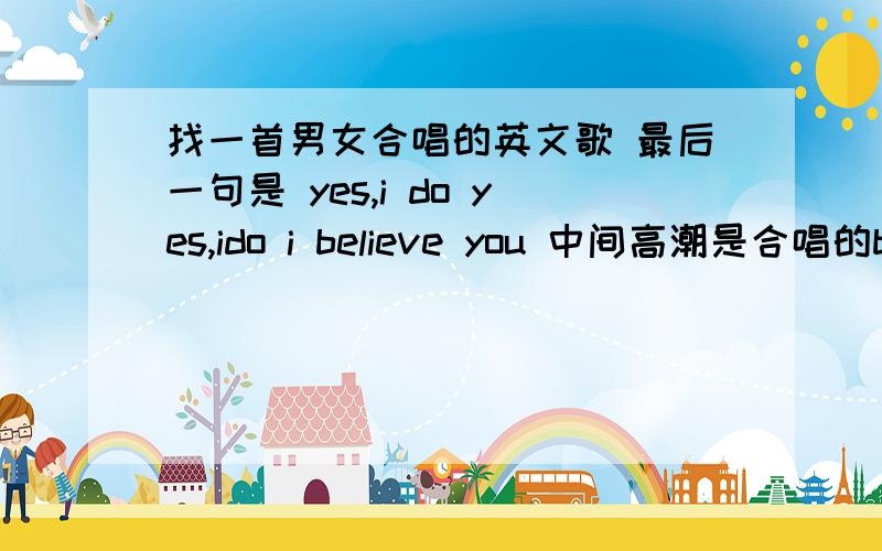 找一首男女合唱的英文歌 最后一句是 yes,i do yes,ido i believe you 中间高潮是合唱的baby ,i believe .开头是男生唱的