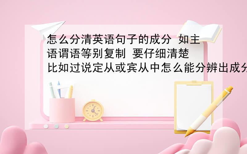 怎么分清英语句子的成分 如主语谓语等别复制 要仔细清楚 比如过说定从或宾从中怎么能分辨出成分?