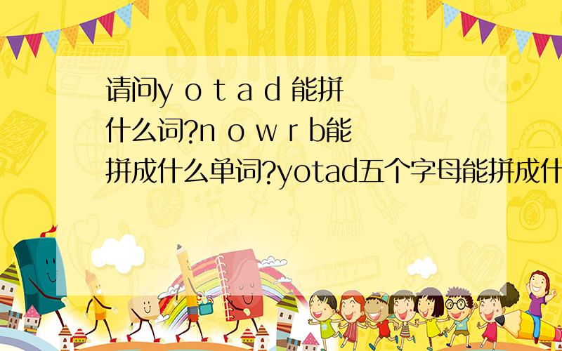 请问y o t a d 能拼什么词?n o w r b能拼成什么单词?yotad五个字母能拼成什么单词nowrb能拼成什么单词