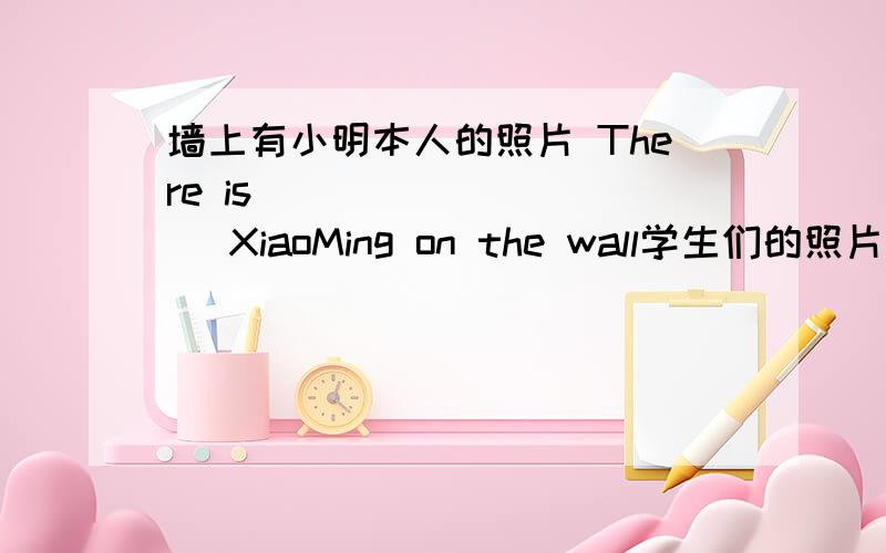 墙上有小明本人的照片 There is( ) ( ) ( )XiaoMing on the wall学生们的照片在他们的书包里（）（）（） are in their School bags