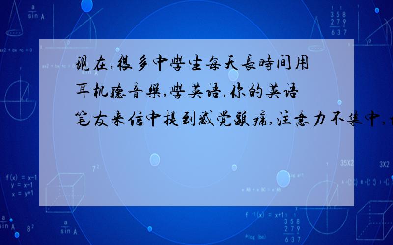 现在,很多中学生每天长时间用耳机听音乐,学英语.你的英语笔友来信中提到感觉头痛,注意力不集中,记忆力减退.请你就此信谈谈.简述过度使用耳机的现象分析过度使用耳机的危害(至少两点)