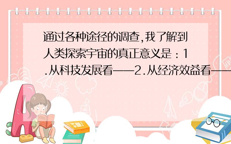 通过各种途径的调查,我了解到人类探索宇宙的真正意义是：1.从科技发展看——2.从经济效益看——3.从社会效益看——4.从综合效益看——