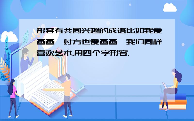 形容有共同兴趣的成语比如我爱画画,对方也爱画画,我们同样喜欢艺术.用四个字形容.