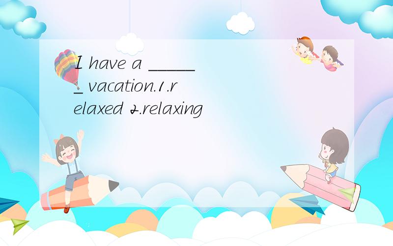 I have a ______ vacation.1.relaxed 2.relaxing