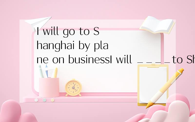 I will go to Shanghai by plane on businessI will ____to Shanghai on business2.She spends half an hour doing her homework every day ___ ___ ____half an hour to do her homework every day