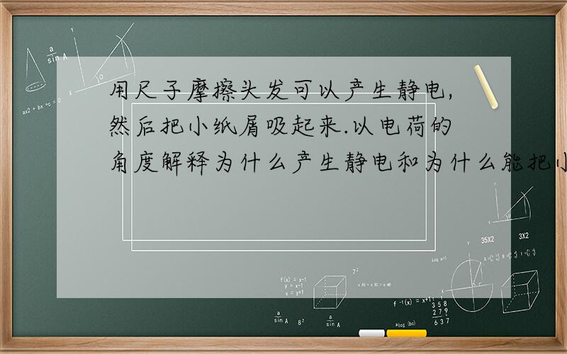 用尺子摩擦头发可以产生静电,然后把小纸屑吸起来.以电荷的角度解释为什么产生静电和为什么能把小纸屑吸起来.