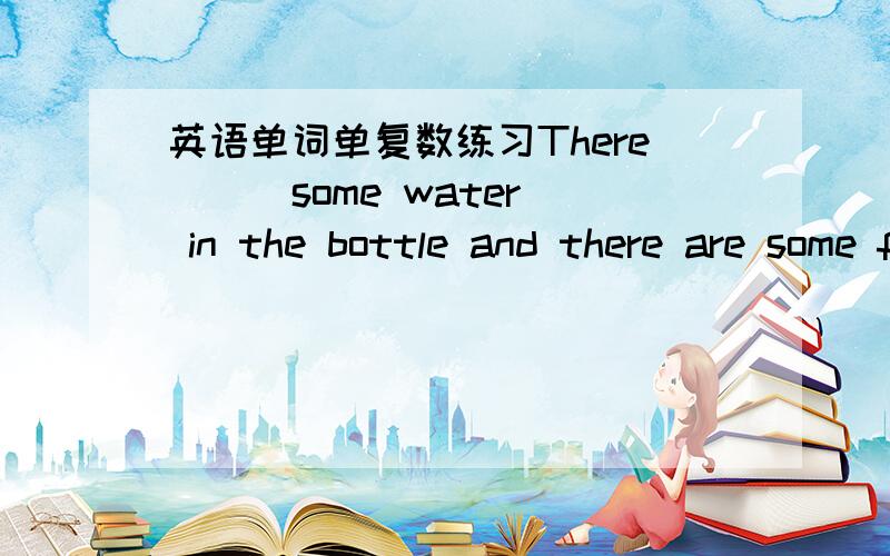 英语单词单复数练习There （ ）some water in the bottle and there are some fish in the water.