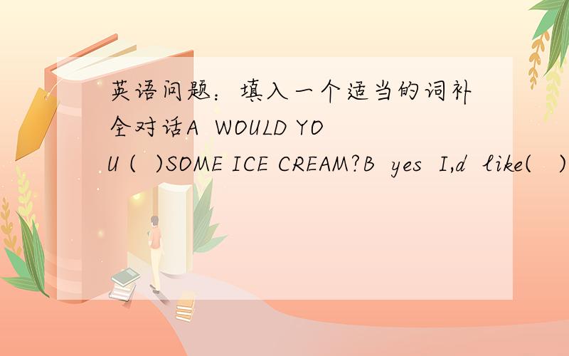 英语问题：填入一个适当的词补全对话A  WOULD YOU (  )SOME ICE CREAM?B  yes  I,d  like(   )A  I (   )buy  the ICE CREAM.B  Really?A  (  ）to  my  shop  .kids  , do you  (   )some more?B   YES,please.