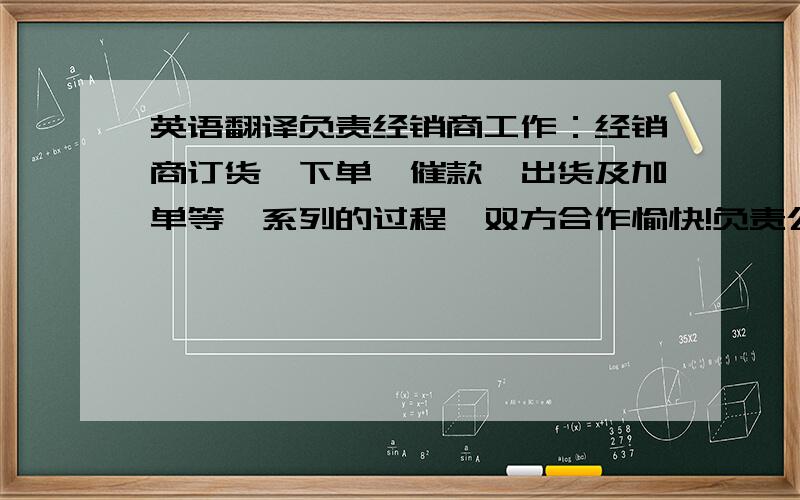 英语翻译负责经销商工作：经销商订货,下单,催款,出货及加单等一系列的过程,双方合作愉快!负责公司现金、票据、及银行存款的保管、建立现金日记账、银行存款的日记账、审核现金收付