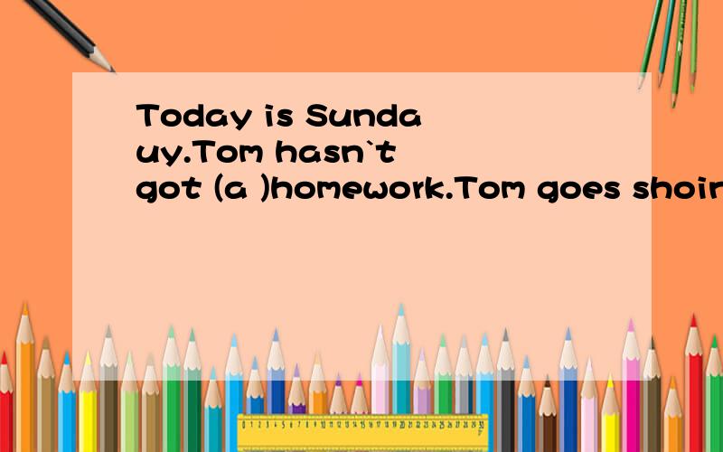 Today is Sundauy.Tom hasn`t got (a )homework.Tom goes shoing with his mother.In the shop,they get some (b )of orange juice,then they go (t )the fruit shop.They can see (m )fruits in it.Tom and his mother get some aples and bananas (t ).Tom helps his