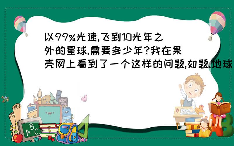 以99%光速,飞到10光年之外的星球,需要多少年?我在果壳网上看到了一个这样的问题,如题.地球上看是10年是吧,在飞船上看是多少年?感觉涉及到相对论呢?请问为什么,在飞船上看只有1.42年?这样