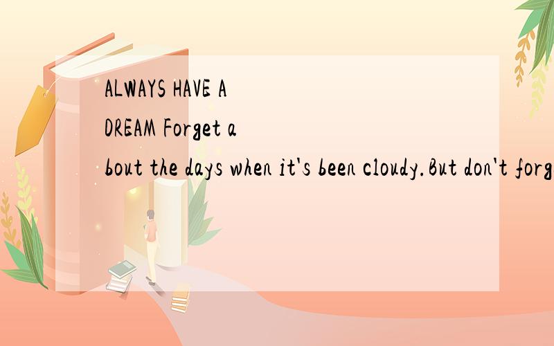 ALWAYS HAVE A DREAM Forget about the days when it's been cloudy.But don't forget your hours in the sun.Forget about the times you have been defeated.But don't forget the victories you have won.Forget about the misfortunes you have encountered.But don