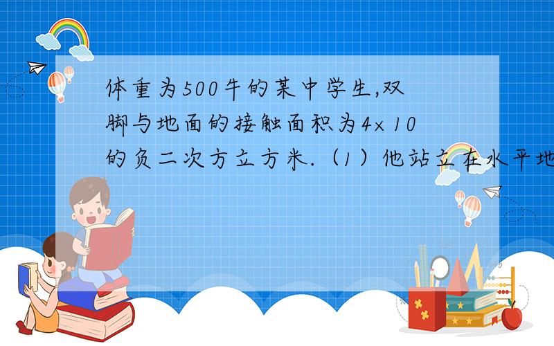 体重为500牛的某中学生,双脚与地面的接触面积为4×10的负二次方立方米.（1）他站立在水平地面上时对地面的压强（2）他躺在床上对床面的压强为3×10的三次方帕,该中学生平躺时与床面的接