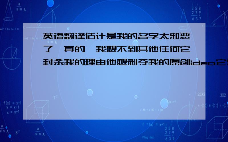 英语翻译估计是我的名字太邪恶了,真的,我想不到其他任何它封杀我的理由他想剥夺我的原创idea它没出生之前,人人都不予以关注,直到我想出了这个名字,现在连minste都能因贪欲而拉下脸皮,变