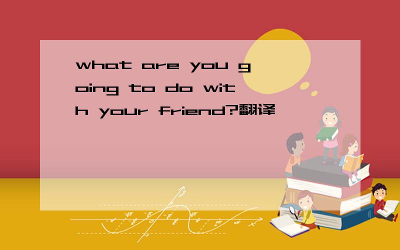 what are you going to do with your friend?翻译