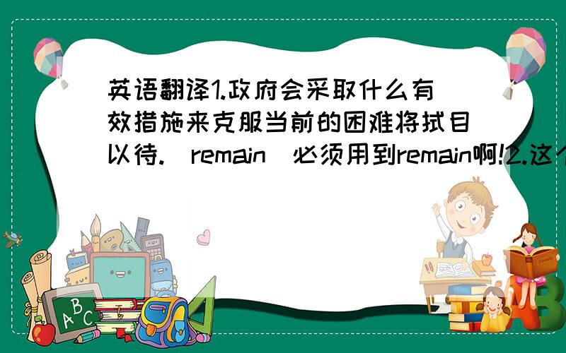 英语翻译1.政府会采取什么有效措施来克服当前的困难将拭目以待.（remain）必须用到remain啊!2.这个建于5世纪的城堡被政府作为景点保存.（construct； preserve）要用到construct和preserve!3.这个在战