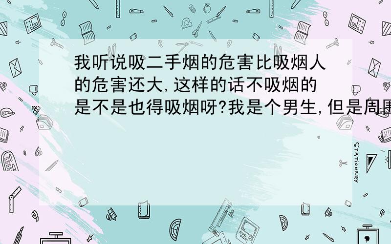 我听说吸二手烟的危害比吸烟人的危害还大,这样的话不吸烟的是不是也得吸烟呀?我是个男生,但是周围的男生几乎没有不吸烟的,而且是当着我的面吸烟,我简直就是直接受害者,要是这样的话,