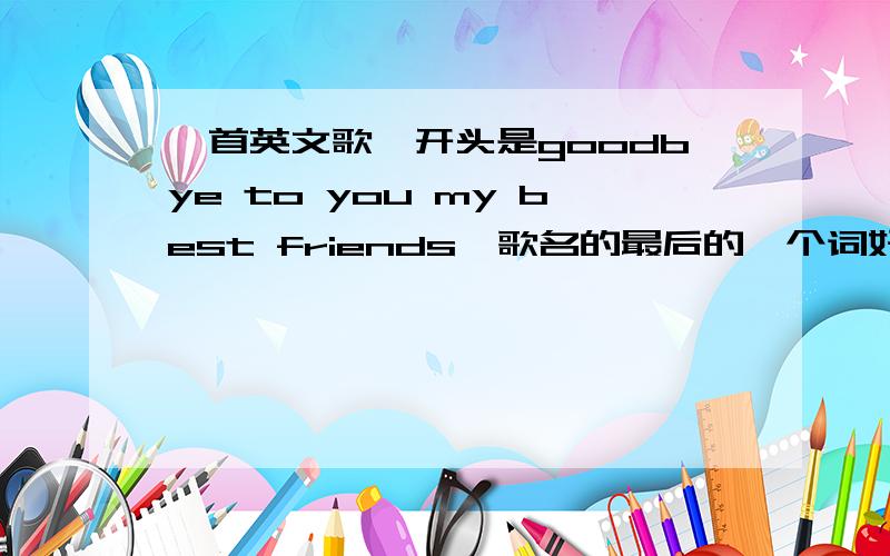 一首英文歌,开头是goodbye to you my best friends,歌名的最后的一个词好像是'sun“.