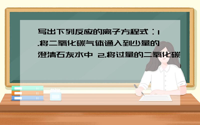 写出下列反应的离子方程式：1.将二氧化碳气体通入到少量的澄清石灰水中 2.将过量的二氧化碳