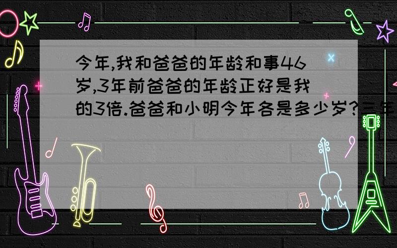 今年,我和爸爸的年龄和事46岁,3年前爸爸的年龄正好是我的3倍.爸爸和小明今年各是多少岁?三年级的奥数题,不能用方程解.谢谢!问题中的“事”应该是“是”。小明就是“我”。谢谢