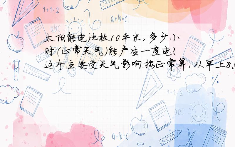 太阳能电池板10平米,多少小时（正常天气）能产生一度电?这个主要受天气影响.按正常算,从早上8点的太阳,到下午5点之间.现不考虑季节,按夏天算吧.具体情况还需要考虑季节的变化.按北京的