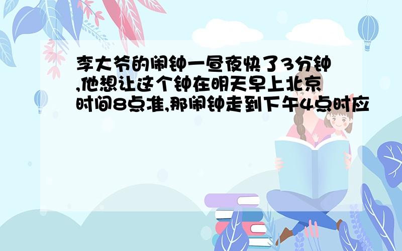 李大爷的闹钟一昼夜快了3分钟,他想让这个钟在明天早上北京时间8点准,那闹钟走到下午4点时应