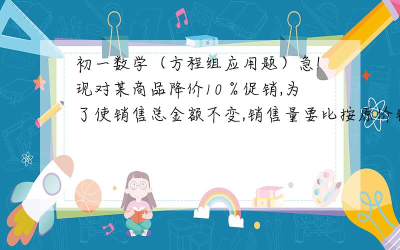 初一数学（方程组应用题）急!现对某商品降价10％促销,为了使销售总金额不变,销售量要比按原价销售时增加百分之几?