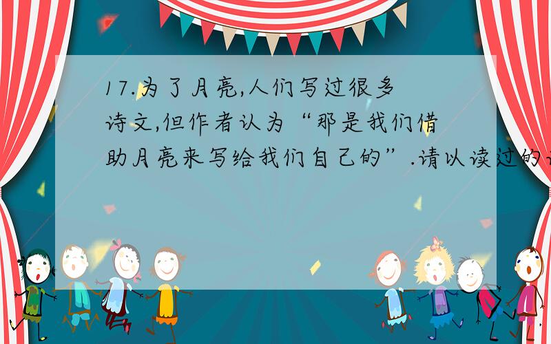 17.为了月亮,人们写过很多诗文,但作者认为“那是我们借助月亮来写给我们自己的”.请以读过的诗词为例（上文中出现的诗词除外）,谈谈你对这句话的理解.（3分）（上文中出现的诗词除外