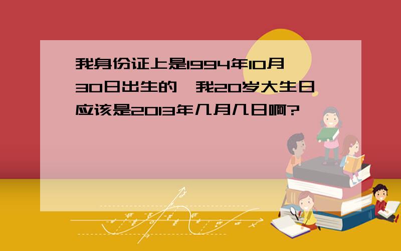 我身份证上是1994年10月30日出生的,我20岁大生日应该是2013年几月几日啊?