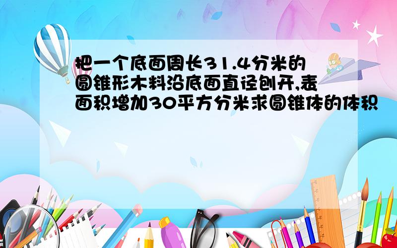 把一个底面周长31.4分米的圆锥形木料沿底面直径刨开,表面积增加30平方分米求圆锥体的体积