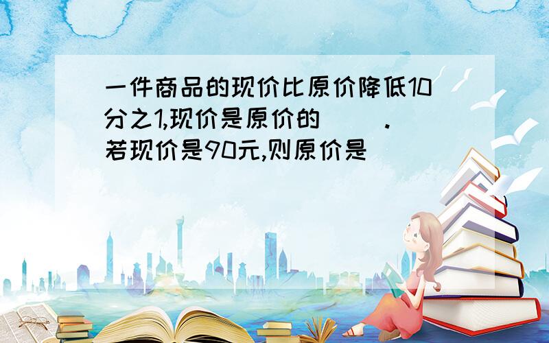 一件商品的现价比原价降低10分之1,现价是原价的( ).若现价是90元,则原价是( )