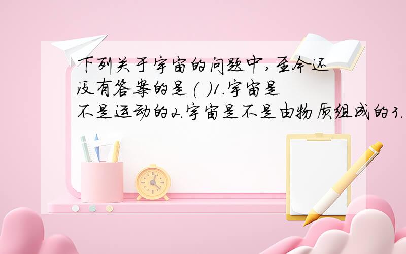 下列关于宇宙的问题中,至今还没有答案的是( ）1．宇宙是不是运动的2．宇宙是不是由物质组成的3．宇宙是不是有限的4．宇宙中,除地球外是不是还有其他的天体存在着生命民间所说的银河