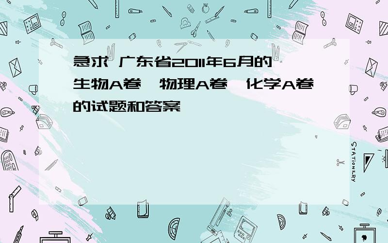 急求 广东省2011年6月的生物A卷,物理A卷,化学A卷的试题和答案