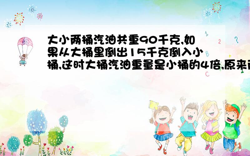 大小两桶汽油共重90千克,如果从大桶里倒出15千克倒入小桶,这时大桶汽油重量是小桶的4倍,原来两桶中汽油各重多少千克