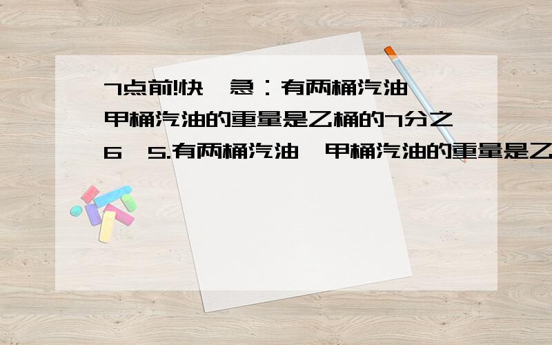 7点前!快,急：有两桶汽油,甲桶汽油的重量是乙桶的7分之6,5.有两桶汽油,甲桶汽油的重量是乙桶的7分之6,后来甲桶汽油用去了一部分,余下的汽油正好是乙桶的75%,这时两桶汽油共重196千克,甲桶